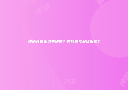 啤酒分销渠道有哪些？如何选择最优渠道？