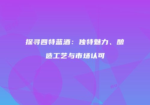 探寻四特蓝酒：独特魅力、酿造工艺与市场认可