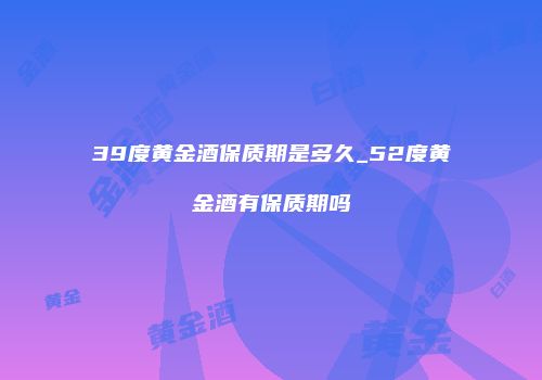 39度黄金酒保质期是多久_52度黄金酒有保质期吗