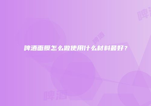 啤酒面膜怎么做使用什么材料最好？