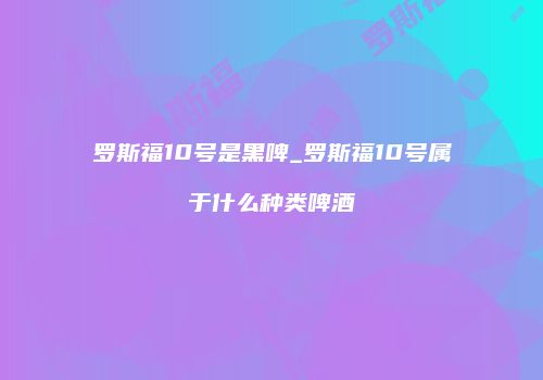 罗斯福10号是黑啤_罗斯福10号属于什么种类啤酒