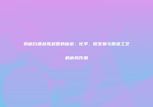 揭秘白酒越陈越香的秘密：化学、微生物与酿造工艺的协同作用