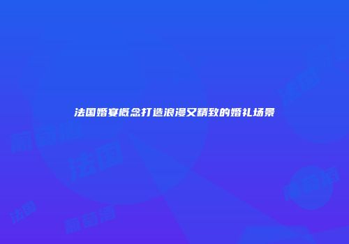 法国婚宴概念打造浪漫又精致的婚礼场景