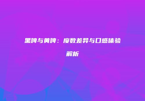 黑啤与黄啤：度数差异与口感体验解析