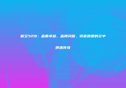 航空528：品质卓越，品牌闪耀，特色鲜明的空中啤酒传奇