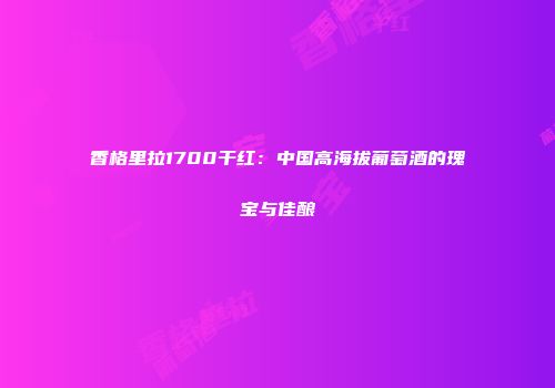 香格里拉1700干红：中国高海拔葡萄酒的瑰宝与佳酿