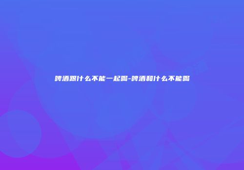 啤酒跟什么不能一起喝-啤酒和什么不能喝