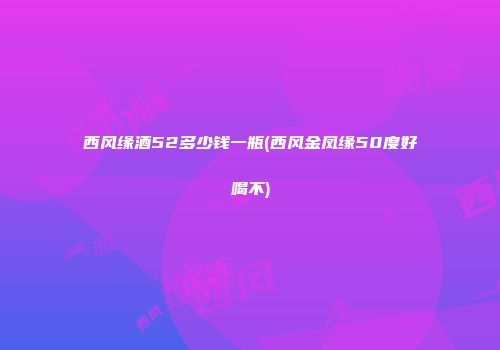 西风缘酒52多少钱一瓶(西风金凤缘50度好喝不)