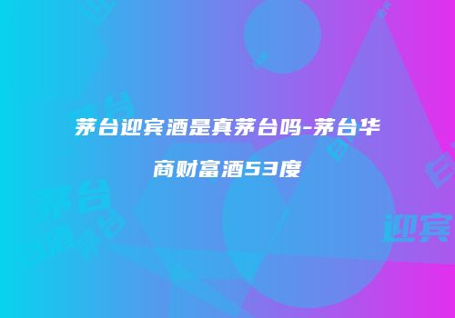 茅台迎宾酒是真茅台吗-茅台华商财富酒53度