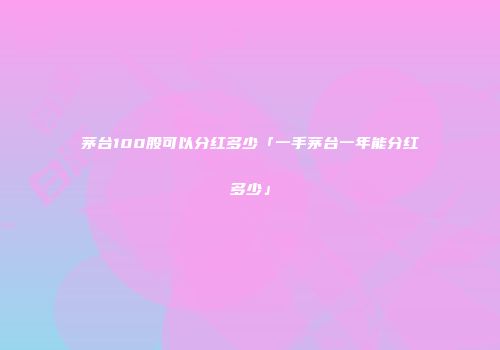茅台100股可以分红多少「一手茅台一年能分红多少」