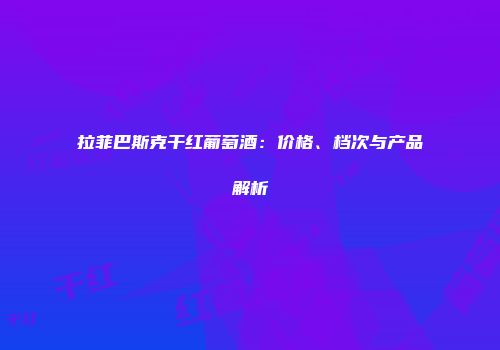 拉菲巴斯克干红葡萄酒：价格、档次与产品解析