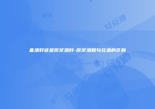基酒好还是原浆酒好-原浆酒和勾兑酒的区别