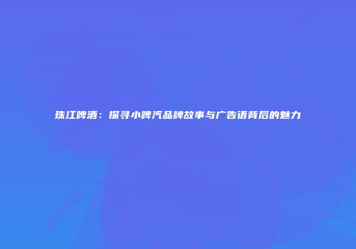 珠江啤酒：探寻小啤汽品牌故事与广告语背后的魅力