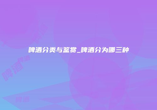 啤酒分类与鉴赏_啤酒分为哪三种