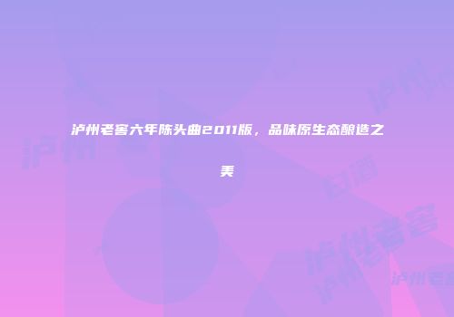 泸州老窖六年陈头曲2011版，品味原生态酿造之美