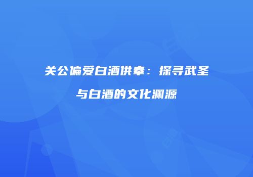 关公偏爱白酒供奉：探寻武圣与白酒的文化渊源