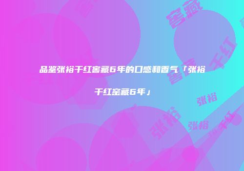 品鉴张裕干红窖藏6年的口感和香气「张裕干红窑藏6年」