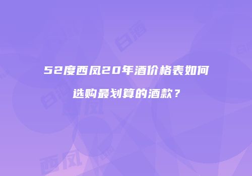 52度西凤20年酒价格表如何选购最划算的酒款？
