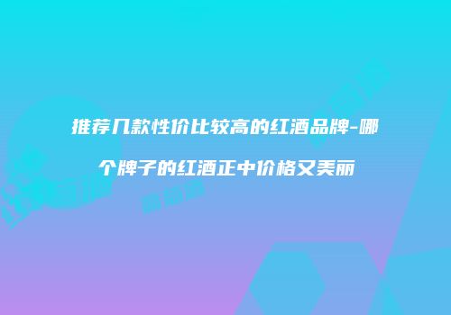 推荐几款性价比较高的红酒品牌-哪个牌子的红酒正中价格又美丽