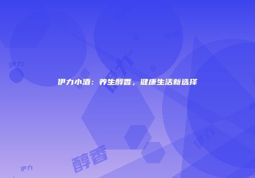 伊力小酒：养生醇香，健康生活新选择