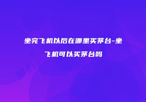 坐完飞机以后在哪里买茅台-坐飞机可以买茅台吗