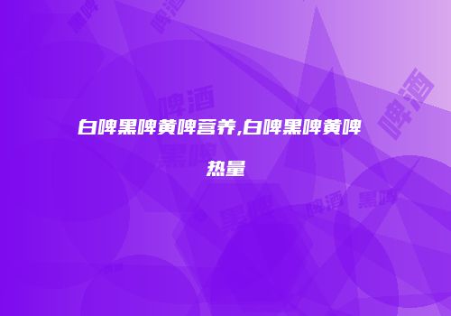 白啤黑啤黄啤营养,白啤黑啤黄啤 热量