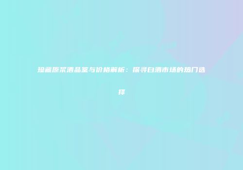珍藏原浆酒品鉴与价格解析：探寻白酒市场的热门选择