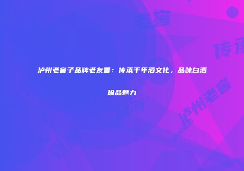泸州老窖子品牌老友香：传承千年酒文化，品味白酒珍品魅力
