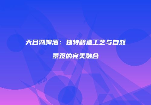 天目湖啤酒：独特酿造工艺与自然景观的完美融合