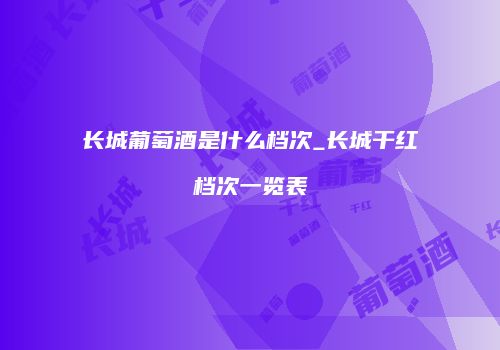 长城葡萄酒是什么档次_长城干红档次一览表