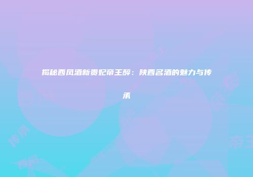 揭秘西凤酒新贵妃帝王醉：陕西名酒的魅力与传承