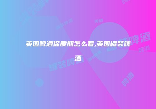 英国啤酒保质期怎么看,英国罐装啤酒
