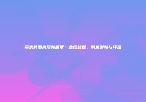 燕京啤酒换届新篇章：业绩稳健，聚焦创新与环保
