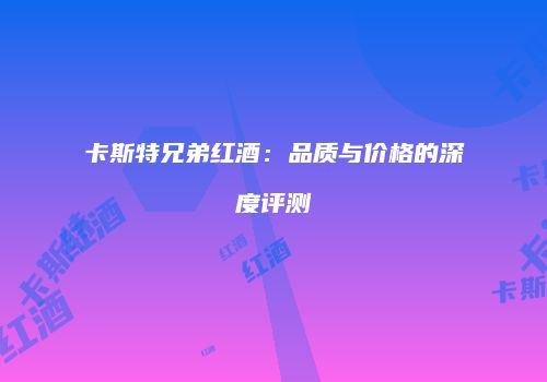 卡斯特兄弟红酒：品质与价格的深度评测