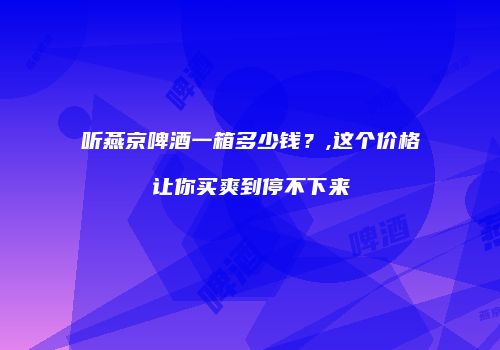 听燕京啤酒一箱多少钱？,这个价格让你买爽到停不下来