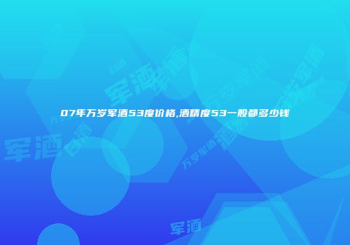 07年万岁军酒53度价格,酒精度53一般都多少钱