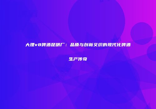 大理v8啤酒昆明厂：品质与创新交织的现代化啤酒生产传奇