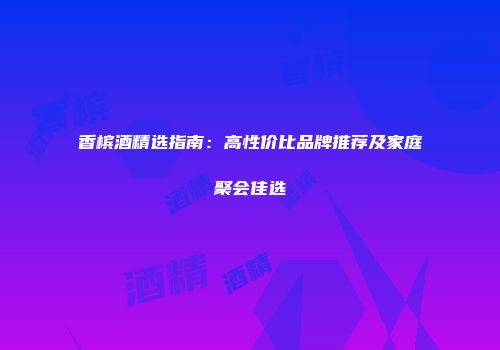 香槟酒精选指南：高性价比品牌推荐及家庭聚会佳选