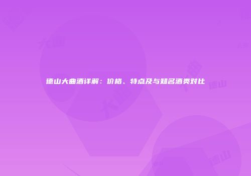 德山大曲酒详解：价格、特点及与知名酒类对比