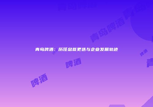 青岛啤酒：历任总裁更迭与企业发展轨迹