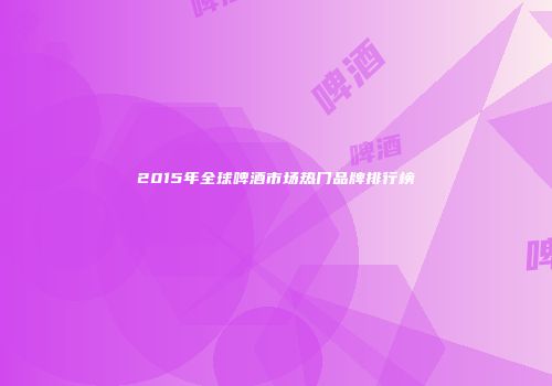 2015年全球啤酒市场热门品牌排行榜