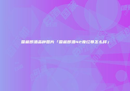 国藏郎酒品种图片「国藏郎酒42度红尊怎么样」