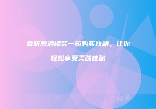 青听啤酒罐装一箱购买攻略，让你轻松享受美味佳酿