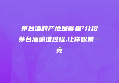 茅台酒的产地是哪里?介绍茅台酒酿造过程,让你眼前一亮