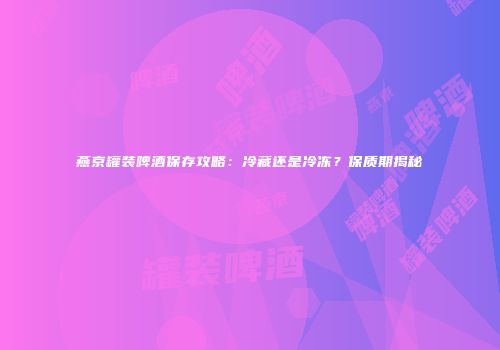 燕京罐装啤酒保存攻略：冷藏还是冷冻？保质期揭秘