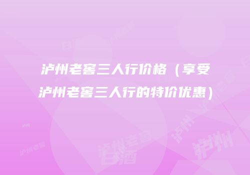 泸州老窖三人行价格（享受泸州老窖三人行的特价优惠）