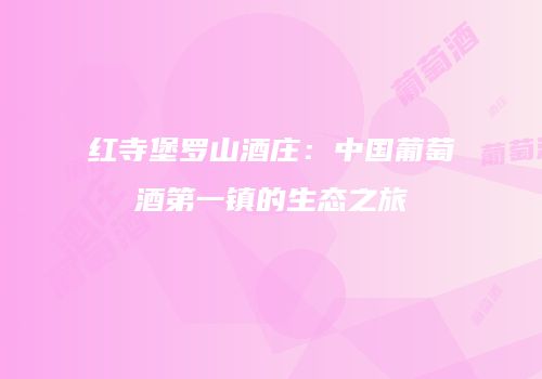 红寺堡罗山酒庄：中国葡萄酒第一镇的生态之旅