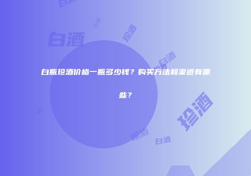 白瓶珍酒价格一瓶多少钱？购买方法和渠道有哪些？