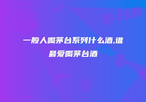 一般人喝茅台系列什么酒,谁最爱喝茅台酒