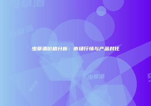 虫草酒价格分析：市场行情与产品对比